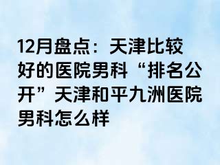 12月盘点：天津比较好的医院男科“排名公开”天津和平九洲医院男科怎么样