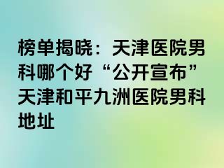 榜单揭晓：天津医院男科哪个好“公开宣布”天津和平九洲医院男科地址