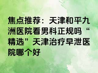 焦点推荐：天津和平九洲医院看男科正规吗“精选”天津治疗早泄医院哪个好