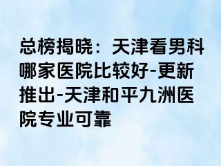 总榜揭晓：天津看男科哪家医院比较好-更新推出-天津和平九洲医院专业可靠