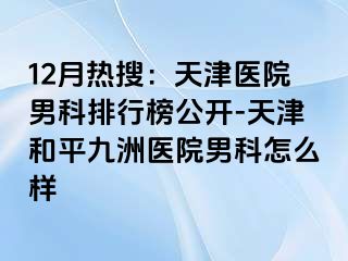 12月热搜：天津医院男科排行榜公开-天津和平九洲医院男科怎么样