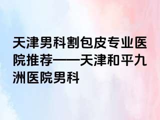 天津男科割包皮专业医院推荐——天津和平九洲医院男科