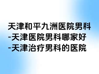 天津和平九洲医院男科-天津医院男科哪家好-天津治疗男科的医院