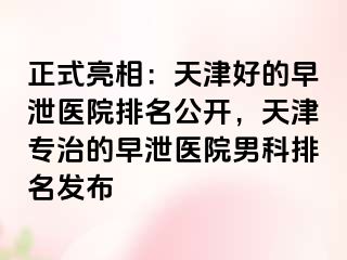 正式亮相：天津好的早泄医院排名公开，天津专治的早泄医院男科排名发布