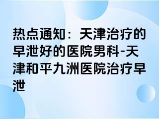 热点通知：天津治疗的早泄好的医院男科-天津和平九洲医院治疗早泄