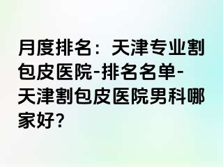 月度排名：天津专业割包皮医院-排名名单-天津割包皮医院男科哪家好？