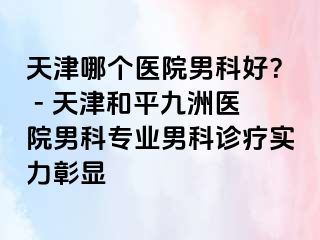 天津哪个医院男科好？ - 天津和平九洲医院男科专业男科诊疗实力彰显