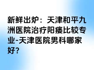 新鲜出炉：天津和平九洲医院治疗阳痿比较专业-天津医院男科哪家好？