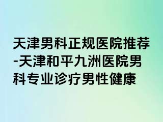 天津男科正规医院推荐-天津和平九洲医院男科专业诊疗男性健康