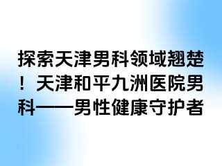 探索天津男科领域翘楚！天津和平九洲医院男科——男性健康守护者