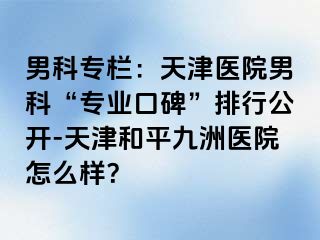 男科专栏：天津医院男科“专业口碑”排行公开-天津和平九洲医院怎么样？