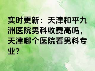 实时更新：天津和平九洲医院男科收费高吗，天津哪个医院看男科专业？