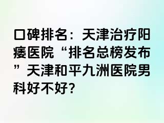 口碑排名：天津治疗阳痿医院“排名总榜发布”天津和平九洲医院男科好不好？