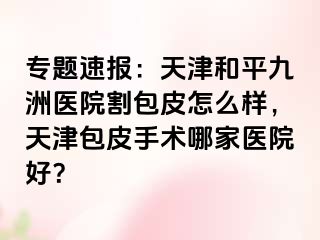 专题速报：天津和平九洲医院割包皮怎么样，天津包皮手术哪家医院好？