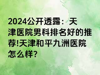 2024公开透露：天津医院男科排名好的推荐!天津和平九洲医院怎么样？