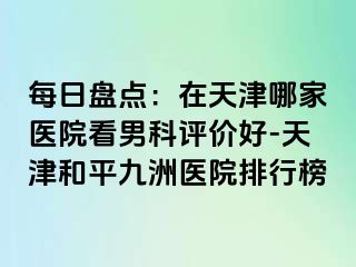 每日盘点：在天津哪家医院看男科评价好-天津和平九洲医院排行榜