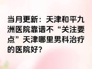 当月更新：天津和平九洲医院靠谱不“关注要点”天津哪里男科治疗的医院好？