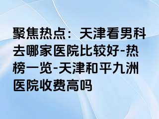 聚焦热点：天津看男科去哪家医院比较好-热榜一览-天津和平九洲医院收费高吗