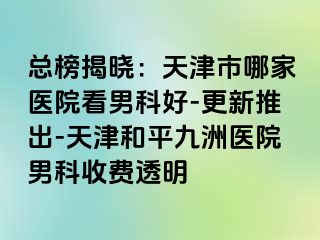 总榜揭晓：天津市哪家医院看男科好-更新推出-天津和平九洲医院男科收费透明