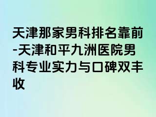 天津那家男科排名靠前-天津和平九洲医院男科专业实力与口碑双丰收