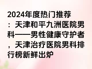 2024年度热门推荐：天津和平九洲医院男科——男性健康守护者，天津治疗医院男科排行榜新鲜出炉