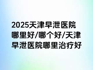 2025天津早泄医院哪里好/哪个好/天津早泄医院哪里治疗好