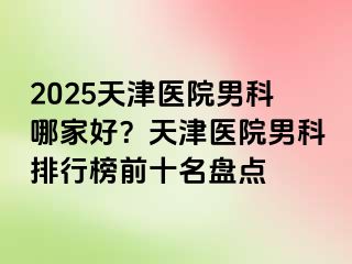 2025天津医院男科哪家好？天津医院男科排行榜前十名盘点