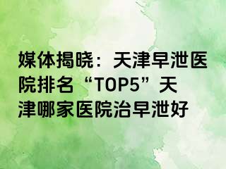 媒体揭晓：天津早泄医院排名“TOP5”天津哪家医院治早泄好