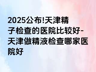 2025公布!天津精子检查的医院比较好-天津做精液检查哪家医院好