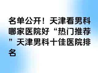 名单公开！天津看男科哪家医院好“热门推荐”天津男科十佳医院排名