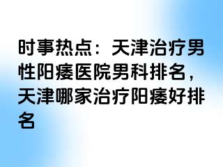 时事热点：天津治疗男性阳痿医院男科排名，天津哪家治疗阳痿好排名