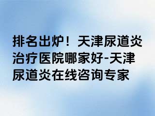 排名出炉！天津尿道炎治疗医院哪家好-天津尿道炎在线咨询专家