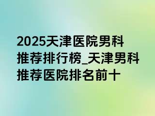 2025天津医院男科推荐排行榜_天津男科推荐医院排名前十