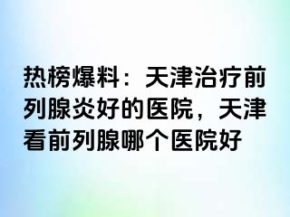 热榜爆料：天津治疗前列腺炎好的医院，天津看前列腺哪个医院好