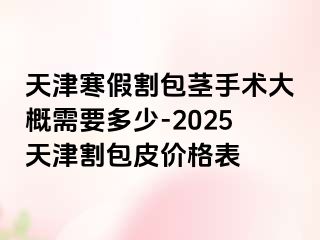 天津寒假割包茎手术大概需要多少-2025天津割包皮价格表