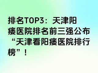 排名TOP3：天津阳痿医院排名前三强公布“天津看阳痿医院排行榜”!
