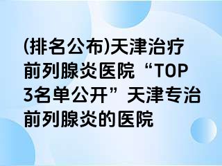 (排名公布)天津治疗前列腺炎医院“TOP3名单公开”天津专治前列腺炎的医院