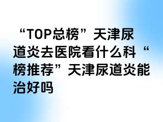 “TOP总榜”天津尿道炎去医院看什么科“榜推荐”天津尿道炎能治好吗