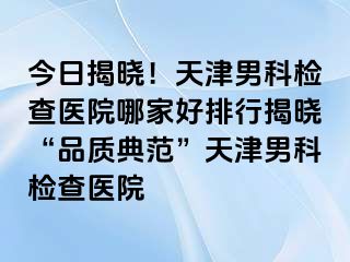 今日揭晓！天津男科检查医院哪家好排行揭晓“品质典范”天津男科检查医院