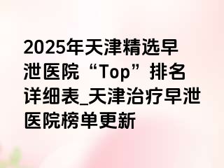 2025年天津精选早泄医院“Top”排名详细表_天津治疗早泄医院榜单更新