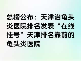 总榜公布：天津治龟头炎医院排名发表“在线挂号”天津排名靠前的龟头炎医院