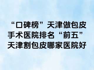 “口碑榜”天津做包皮手术医院排名“前五”天津割包皮哪家医院好