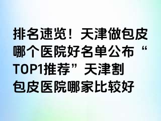 排名速览！天津做包皮哪个医院好名单公布“TOP1推荐”天津割包皮医院哪家比较好