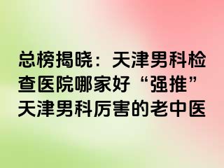 总榜揭晓：天津男科检查医院哪家好“强推”天津男科厉害的老中医