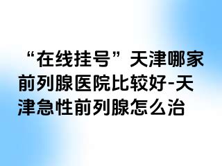 “在线挂号”天津哪家前列腺医院比较好-天津急性前列腺怎么治