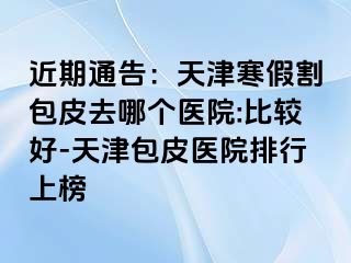 近期通告：天津寒假割包皮去哪个医院:比较好-天津包皮医院排行上榜