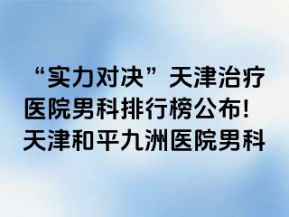 “实力对决”天津治疗医院男科排行榜公布!天津和平九洲医院男科