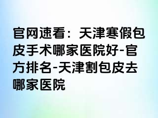 官网速看：天津寒假包皮手术哪家医院好-官方排名-天津割包皮去哪家医院