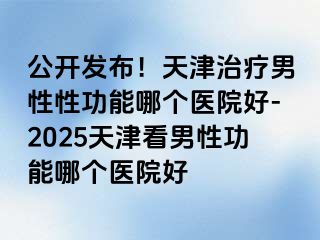 公开发布！天津治疗男性性功能哪个医院好-2025天津看男性功能哪个医院好