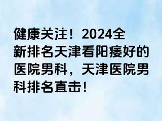 健康关注！2024全新排名天津看阳痿好的医院男科，天津医院男科排名直击！